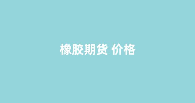 橡胶期货 价格(橡胶期货价格金投网)_https://www.gfdzclz.com_北交所_第1张